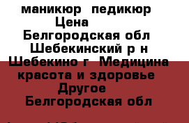 маникюр, педикюр › Цена ­ 500 - Белгородская обл., Шебекинский р-н, Шебекино г. Медицина, красота и здоровье » Другое   . Белгородская обл.